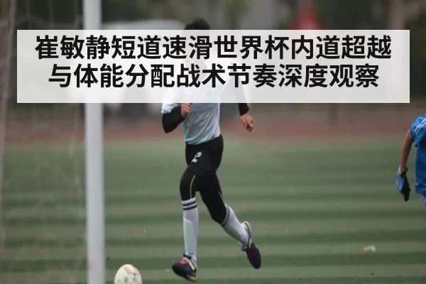 崔敏静短道速滑世界杯内道超越与体能分配战术节奏深度观察