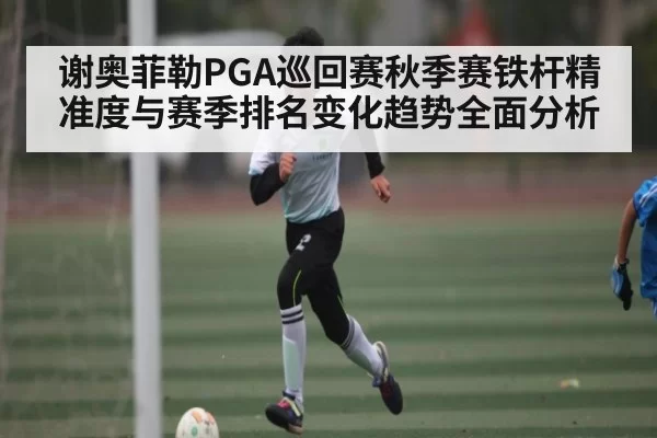 谢奥菲勒PGA巡回赛秋季赛铁杆精准度与赛季排名变化趋势全面分析