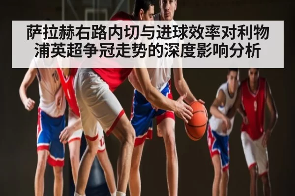 萨拉赫右路内切与进球效率对利物浦英超争冠走势的深度影响分析