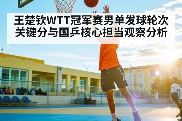 王楚钦WTT冠军赛男单发球轮次关键分与国乒核心担当观察分析
