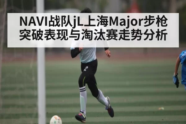 NAVI战队jL上海Major步枪突破表现与淘汰赛走势分析